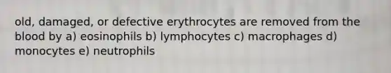 old, damaged, or defective erythrocytes are removed from the blood by a) eosinophils b) lymphocytes c) macrophages d) monocytes e) neutrophils