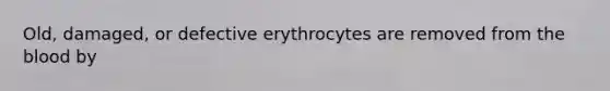 Old, damaged, or defective erythrocytes are removed from the blood by