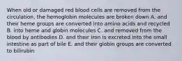 When old or damaged red blood cells are removed from the circulation, the hemoglobin molecules are broken down A. and their heme groups are converted into amino acids and recycled B. into heme and globin molecules C. and removed from the blood by antibodies D. and their iron is excreted into the small intestine as part of bile E. and their globin groups are converted to bilirubin