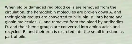 When old or damaged red blood cells are removed from the circulation, the hemoglobin molecules are broken down A. and their globin groups are converted to bilirubin. B. into heme and globin molecules. C. and removed from the blood by antibodies. D. and their heme groups are converted into amino acids and recycled. E. and their iron is excreted into the small intestine as part of bile.