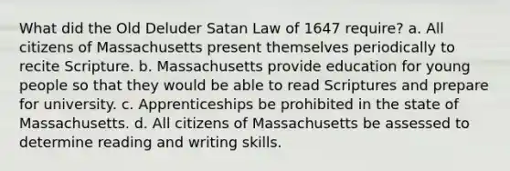 What did the Old Deluder Satan Law of 1647 require? a. All citizens of Massachusetts present themselves periodically to recite Scripture. b. Massachusetts provide education for young people so that they would be able to read Scriptures and prepare for university. c. Apprenticeships be prohibited in the state of Massachusetts. d. All citizens of Massachusetts be assessed to determine reading and writing skills.