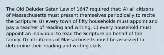 The Old Deluder Satan Law of 1647 required that: A) all citizens of Massachusetts must present themselves periodically to recite the Scripture. B) every town of fifty households must appoint and pay a teacher of reading and writing. C) every household must appoint an individual to read the Scripture on behalf of the family. D) all citizens of Massachusetts must be assessed to determine their reading and writing skills.