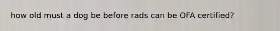 how old must a dog be before rads can be OFA certified?