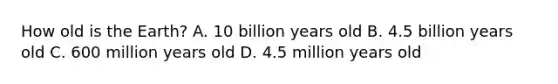 How old is the Earth? A. 10 billion years old B. 4.5 billion years old C. 600 million years old D. 4.5 million years old