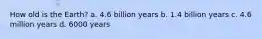 How old is the Earth? a. 4.6 billion years b. 1.4 billion years c. 4.6 million years d. 6000 years