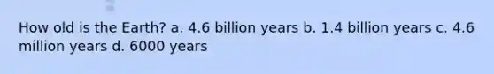 How old is the Earth? a. 4.6 billion years b. 1.4 billion years c. 4.6 million years d. 6000 years