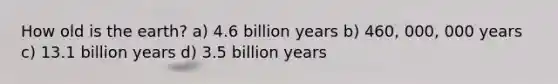 How old is the earth? a) 4.6 billion years b) 460, 000, 000 years c) 13.1 billion years d) 3.5 billion years