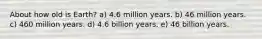 About how old is Earth? a) 4.6 million years. b) 46 million years. c) 460 million years. d) 4.6 billion years. e) 46 billion years.