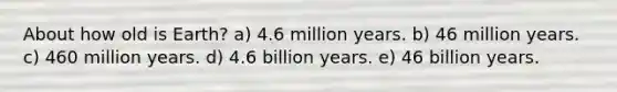 About how old is Earth? a) 4.6 million years. b) 46 million years. c) 460 million years. d) 4.6 billion years. e) 46 billion years.