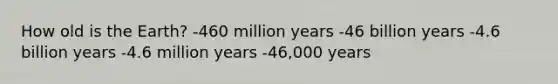 How old is the Earth? -460 million years -46 billion years -4.6 billion years -4.6 million years -46,000 years