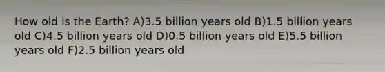 How old is the Earth? A)3.5 billion years old B)1.5 billion years old C)4.5 billion years old D)0.5 billion years old E)5.5 billion years old F)2.5 billion years old