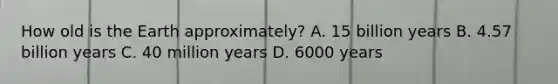 How old is the Earth approximately? A. 15 billion years B. 4.57 billion years C. 40 million years D. 6000 years