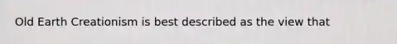 Old Earth Creationism is best described as the view that