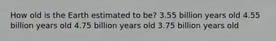 How old is the Earth estimated to be? 3.55 billion years old 4.55 billion years old 4.75 billion years old 3.75 billion years old
