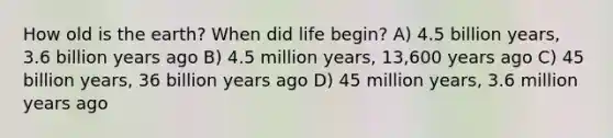 How old is the earth? When did life begin? A) 4.5 billion years, 3.6 billion years ago B) 4.5 million years, 13,600 years ago C) 45 billion years, 36 billion years ago D) 45 million years, 3.6 million years ago