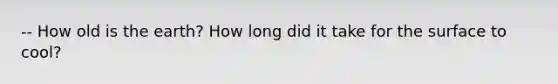 -- How old is the earth? How long did it take for the surface to cool?