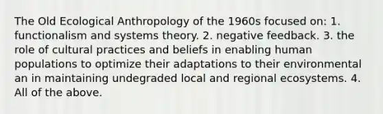 The Old Ecological Anthropology of the 1960s focused on: 1. functionalism and systems theory. 2. negative feedback. 3. the role of cultural practices and beliefs in enabling human populations to optimize their adaptations to their environmental an in maintaining undegraded local and regional ecosystems. 4. All of the above.