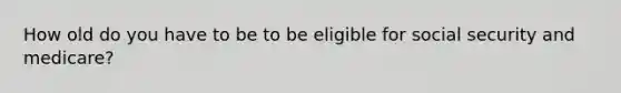 How old do you have to be to be eligible for social security and medicare?