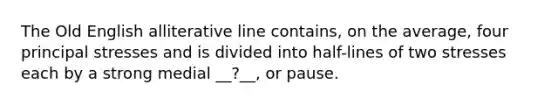 The Old English alliterative line contains, on the average, four principal stresses and is divided into half-lines of two stresses each by a strong medial __?__, or pause.