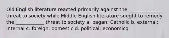 Old English literature reacted primarily against the ______________ threat to society while Middle English literature sought to remedy the ____________ threat to society a. pagan; Catholic b. external; internal c. foreign; domestic d. political; economicq