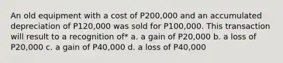 An old equipment with a cost of P200,000 and an accumulated depreciation of P120,000 was sold for P100,000. This transaction will result to a recognition of* a. a gain of P20,000 b. a loss of P20,000 c. a gain of P40,000 d. a loss of P40,000