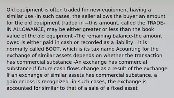 Old equipment is often traded for new equipment having a similar use -in such cases, the seller allows the buyer an amount for the old equipment traded in --this amount, called the TRADE-IN ALLOWANCE, may be either greater or less than the book value of the old equipment -The remaining balance-the amount owed-is either paid in cash or recorded as a liability --it is normally called BOOT, which is its tax name Acounting for the exchange of similar assets depends on whether the transaction has commercial substance -An exchange has commercial substance if future cash flows change as a result of the exchange If an exchange of similar assets has commercial substance, a gain or loss is recognized -in such cases, the exchange is accounted for similar to that of a sale of a fixed asset