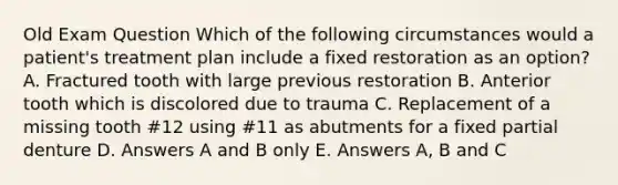 Old Exam Question Which of the following circumstances would a patient's treatment plan include a fixed restoration as an option? A. Fractured tooth with large previous restoration B. Anterior tooth which is discolored due to trauma C. Replacement of a missing tooth #12 using #11 as abutments for a fixed partial denture D. Answers A and B only E. Answers A, B and C