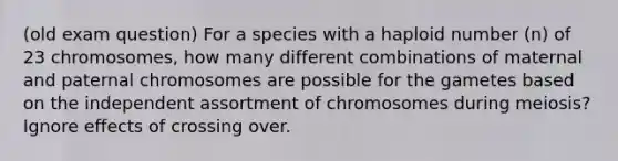 (old exam question) For a species with a haploid number (n) of 23 chromosomes, how many different combinations of maternal and paternal chromosomes are possible for the gametes based on the independent assortment of chromosomes during meiosis? Ignore effects of crossing over.