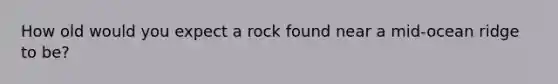 How old would you expect a rock found near a mid-ocean ridge to be?