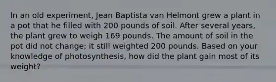 In an old experiment, Jean Baptista van Helmont grew a plant in a pot that he filled with 200 pounds of soil. After several years, the plant grew to weigh 169 pounds. The amount of soil in the pot did not change; it still weighted 200 pounds. Based on your knowledge of photosynthesis, how did the plant gain most of its weight?