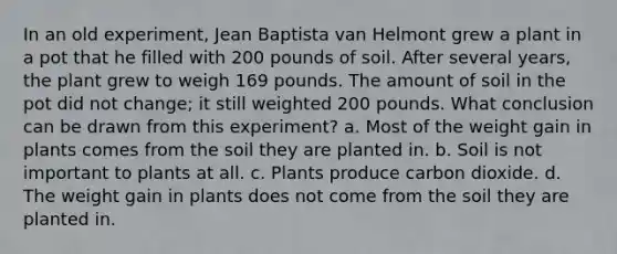 In an old experiment, Jean Baptista van Helmont grew a plant in a pot that he filled with 200 pounds of soil. After several years, the plant grew to weigh 169 pounds. The amount of soil in the pot did not change; it still weighted 200 pounds. What conclusion can be drawn from this experiment? a. Most of the weight gain in plants comes from the soil they are planted in. b. Soil is not important to plants at all. c. Plants produce carbon dioxide. d. The weight gain in plants does not come from the soil they are planted in.