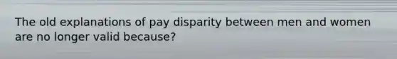 The old explanations of pay disparity between men and women are no longer valid because?