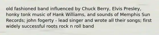 old fashioned band influenced by Chuck Berry, Elvis Presley, honky tonk music of Hank Williams, and sounds of Memphis Sun Records; john fogerty - lead singer and wrote all their songs; first widely successful roots rock n roll band