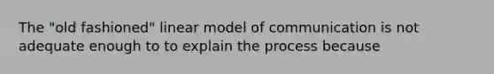 The "old fashioned" linear model of communication is not adequate enough to to explain the process because