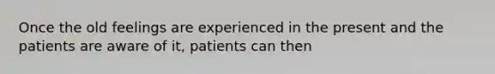 Once the old feelings are experienced in the present and the patients are aware of it, patients can then