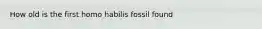 How old is the first homo habilis fossil found