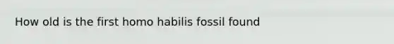 How old is the first homo habilis fossil found