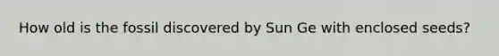 How old is the fossil discovered by Sun Ge with enclosed seeds?