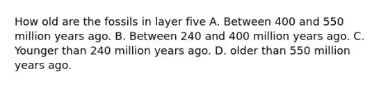 How old are the fossils in layer five A. Between 400 and 550 million years ago. B. Between 240 and 400 million years ago. C. Younger than 240 million years ago. D. older than 550 million years ago.