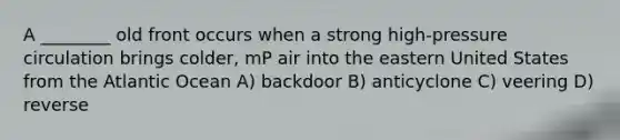 A ________ old front occurs when a strong high-pressure circulation brings colder, mP air into the eastern United States from the Atlantic Ocean A) backdoor B) anticyclone C) veering D) reverse