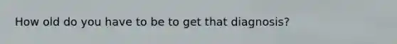 How old do you have to be to get that diagnosis?