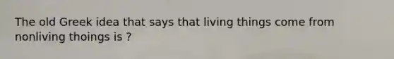 The old Greek idea that says that living things come from nonliving thoings is ?