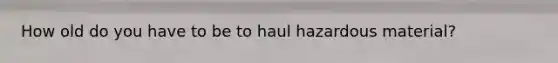 How old do you have to be to haul hazardous material?