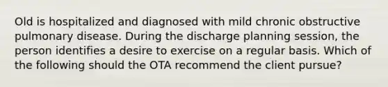 Old is hospitalized and diagnosed with mild chronic obstructive pulmonary disease. During the discharge planning session, the person identifies a desire to exercise on a regular basis. Which of the following should the OTA recommend the client pursue?