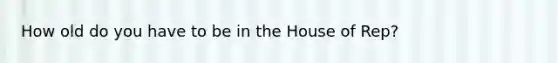 How old do you have to be in the House of Rep?