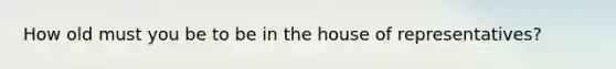 How old must you be to be in the house of representatives?