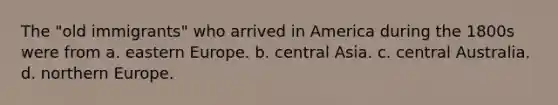 The "old immigrants" who arrived in America during the 1800s were from a. eastern Europe. b. central Asia. c. central Australia. d. northern Europe.