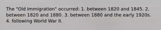 The "Old Immigration" occurred: 1. between 1820 and 1845. 2. between 1820 and 1880. 3. between 1880 and the early 1920s. 4. following World War II.