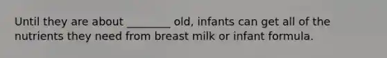 Until they are about ________ old, infants can get all of the nutrients they need from breast milk or infant formula.