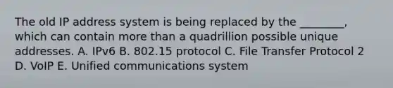 The old IP address system is being replaced by the​ ________, which can contain more than a quadrillion possible unique addresses. A. IPv6 B. 802.15 protocol C. File Transfer Protocol 2 D. VoIP E. Unified communications system